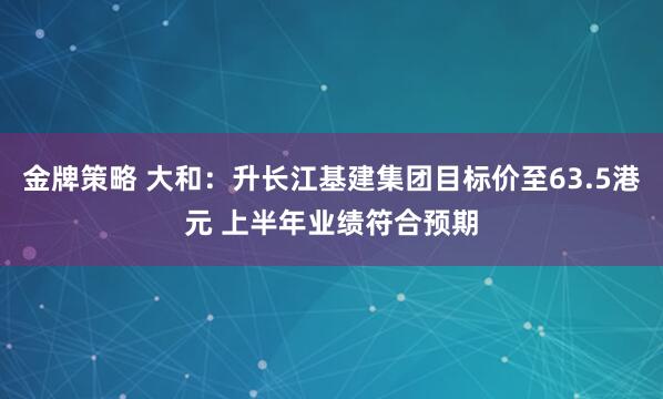 金牌策略 大和：升长江基建集团目标价至63.5港元 上半年业绩符合预期
