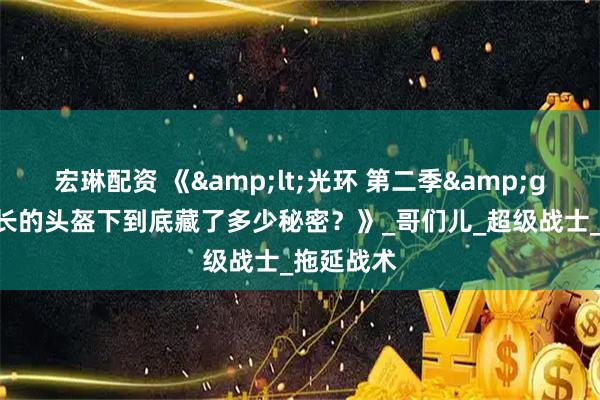 宏琳配资 《<光环 第二季>：士官长的头盔下到底藏了多少秘密？》_哥们儿_超级战士_拖延战术