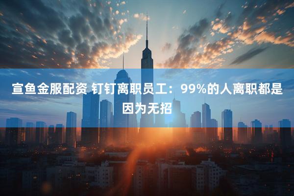 宣鱼金服配资 钉钉离职员工：99%的人离职都是因为无招
