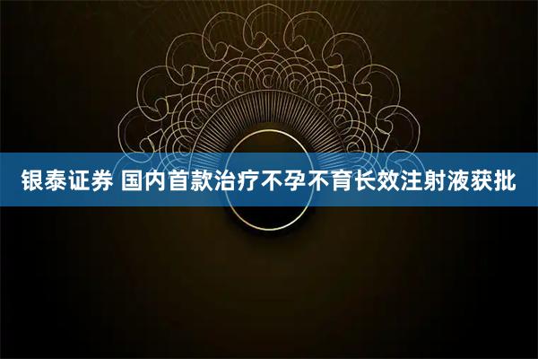 银泰证券 国内首款治疗不孕不育长效注射液获批