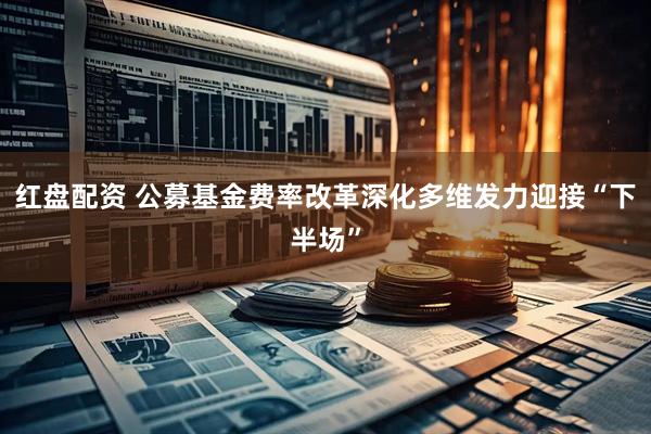 红盘配资 公募基金费率改革深化多维发力迎接“下半场”