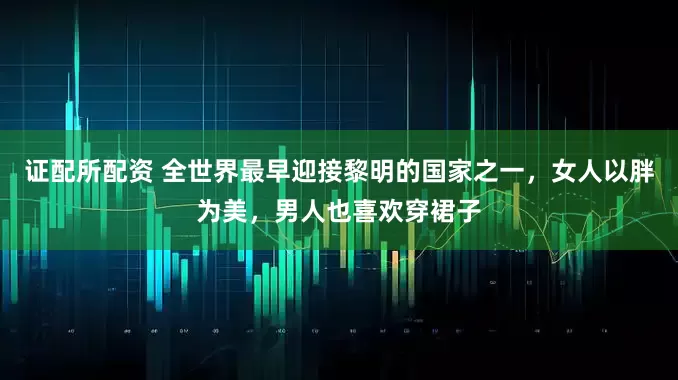 证配所配资 全世界最早迎接黎明的国家之一，女人以胖为美，男人也喜欢穿裙子