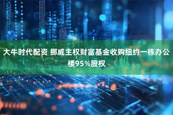 大牛时代配资 挪威主权财富基金收购纽约一栋办公楼95%股权