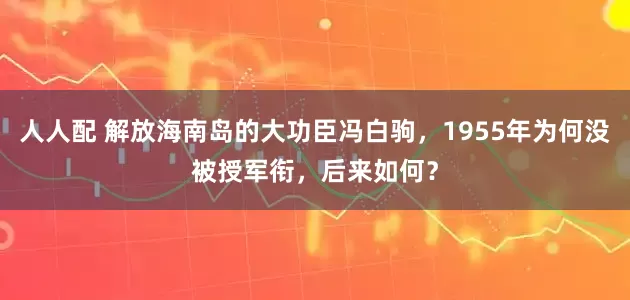 人人配 解放海南岛的大功臣冯白驹，1955年为何没被授军衔，后来如何？