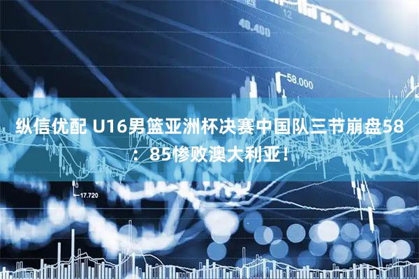 纵信优配 U16男篮亚洲杯决赛中国队三节崩盘58：85惨败澳大利亚！