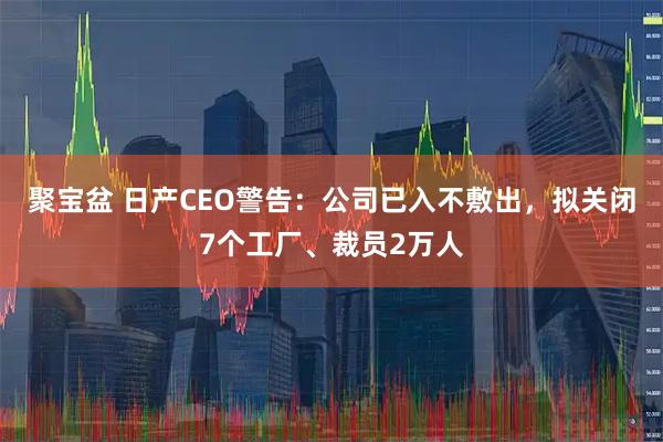 聚宝盆 日产CEO警告：公司已入不敷出，拟关闭7个工厂、裁员2万人