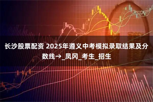 长沙股票配资 2025年遵义中考模拟录取结果及分数线→_凤冈_考生_招生