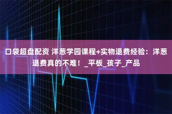 口袋超盘配资 洋葱学园课程+实物退费经验：洋葱退费真的不难！_平板_孩子_产品