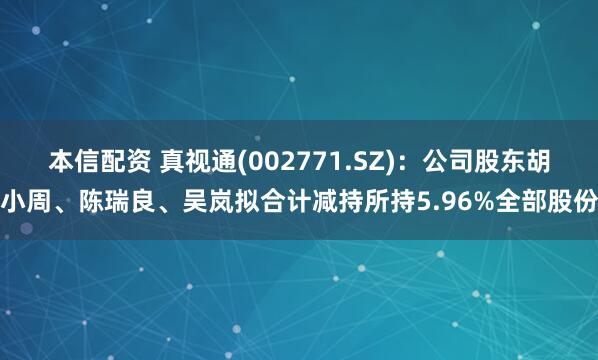 本信配资 真视通(002771.SZ)：公司股东胡小周、陈瑞良、吴岚拟合计减持所持5.96%全部股份