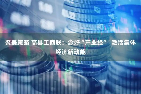 聚美策略 高县工商联：念好“产业经”  激活集体经济新动能