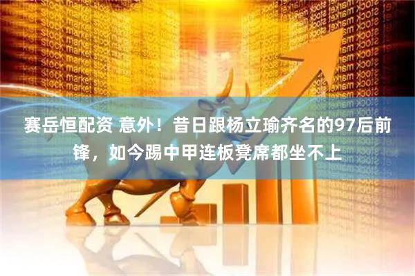 赛岳恒配资 意外！昔日跟杨立瑜齐名的97后前锋，如今踢中甲连板凳席都坐不上