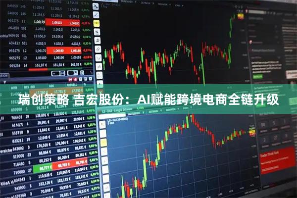 瑞创策略 吉宏股份：AI赋能跨境电商全链升级