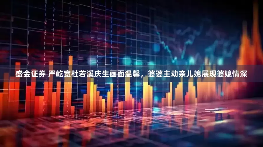 盛金证券 严屹宽杜若溪庆生画面温馨，婆婆主动亲儿媳展现婆媳情深
