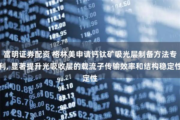 富明证券配资 格林美申请钙钛矿吸光层制备方法专利, 显著提升光吸收层的载流子传输效率和结构稳定性